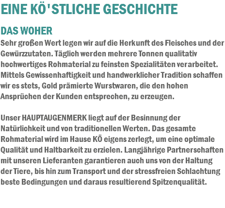 EINE KÖ'STLICHE GESCHICHTE DAS WOHER
Sehr großen Wert legen wir auf die Herkunft des Fleisches und der Gewürzzutaten. Täglich werden mehrere Tonnen qualitativ hochwertiges Rohmaterial zu feinsten Spezialitäten verarbeitet. Mittels Gewissenhaftigkeit und handwerklicher Tradition schaffen wir es stets, Gold prämierte Wurstwaren, die den hohen Ansprüchen der Kunden entsprechen, zu erzeugen. Unser HAUPTAUGENMERK liegt auf der Besinnung der Natürlichkeit und von traditionellen Werten. Das gesamte Rohmaterial wird im Hause KÖ eigens zerlegt, um eine optimale Qualität und Haltbarkeit zu erzielen. Langjährige Partnerschaften mit unseren Lieferanten garantieren auch uns von der Haltung der Tiere, bis hin zum Transport und der stressfreien Schlachtung beste Bedingungen und daraus resultierend Spitzenqualität.