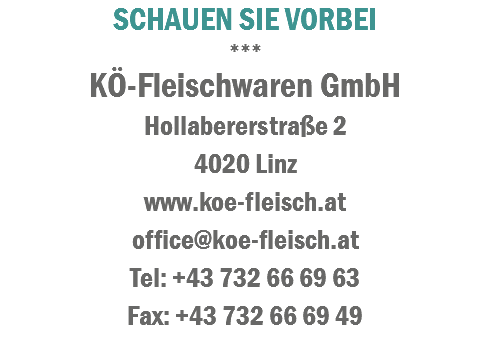 SCHAUEN SIE VORBEI
***
KÖ-Fleischwaren GmbH
Hollabererstraße 2 4020 Linz
www.koe-fleisch.at
office@koe-fleisch.at
Tel: +43 732 66 69 63
Fax: +43 732 66 69 49

